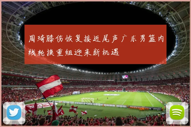 周琦膝伤恢复接近尾声广东男篮内线轮换重组迎来新机遇
