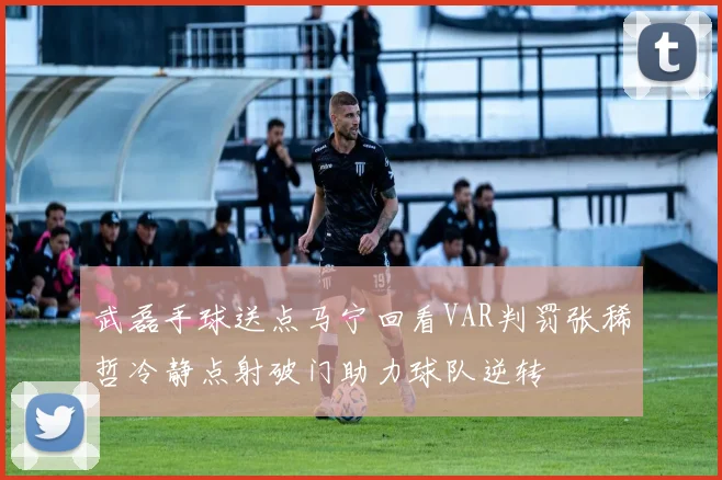 武磊手球送点马宁回看VAR判罚张稀哲冷静点射破门助力球队逆转