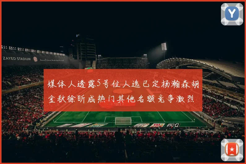 媒体人透露5号位人选已定杨瀚森胡金秋徐昕成热门其他名额竞争激烈