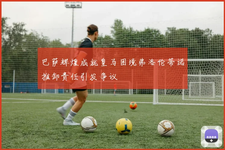 巴萨辉煌成就皇马困境弗洛伦蒂诺推卸责任引发争议