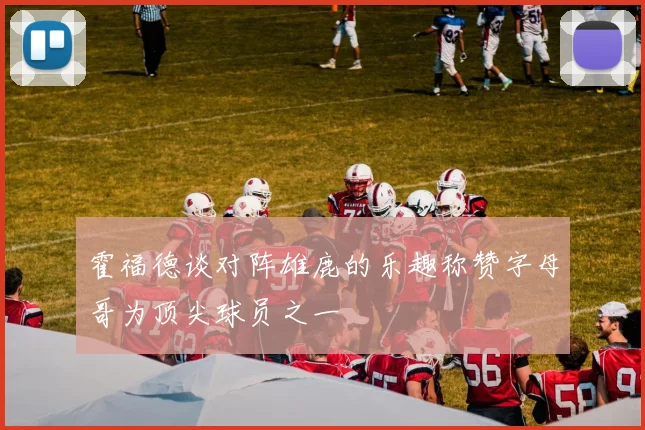 霍福德谈对阵雄鹿的乐趣称赞字母哥为顶尖球员之一
