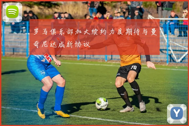 罗马俱乐部加大续约力度期待与曼奇尼达成新协议