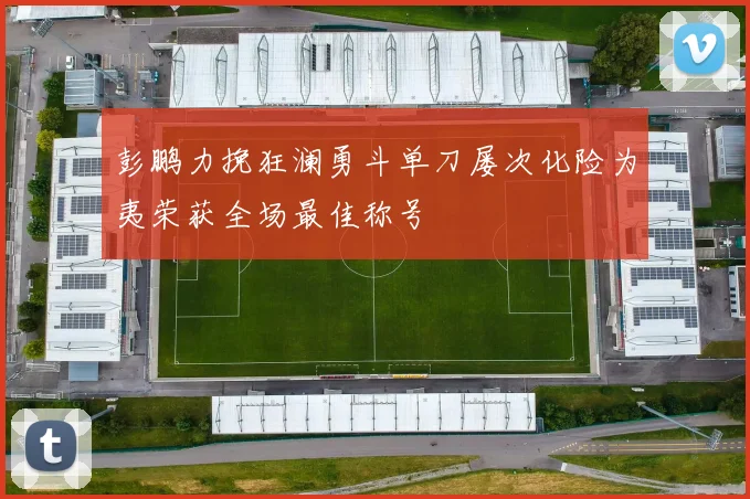 彭鹏力挽狂澜勇斗单刀屡次化险为夷荣获全场最佳称号