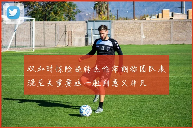 双加时惊险逆转杰伦布朗称团队表现至关重要这一胜利意义非凡