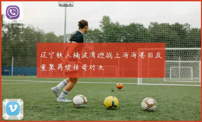 辽宁铁人楠波湾迎战上海海港旧友重聚再续传奇对决