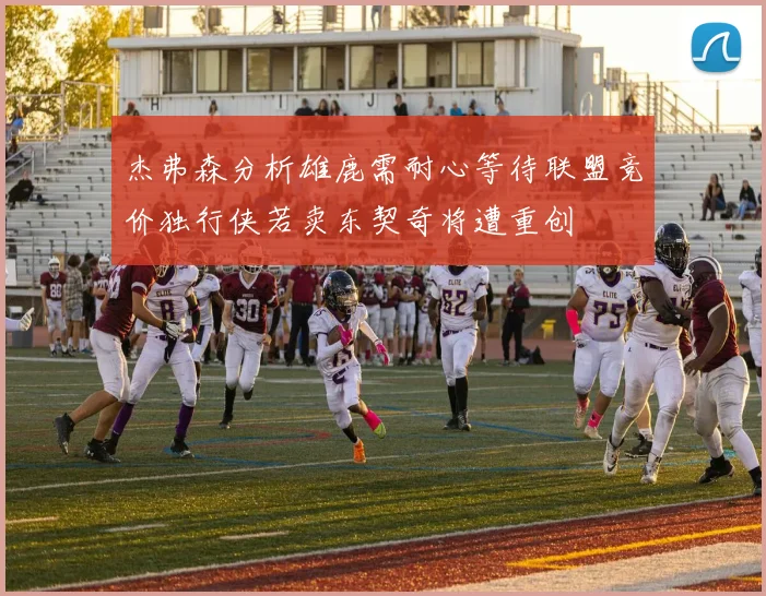 杰弗森分析雄鹿需耐心等待联盟竞价独行侠若卖东契奇将遭重创