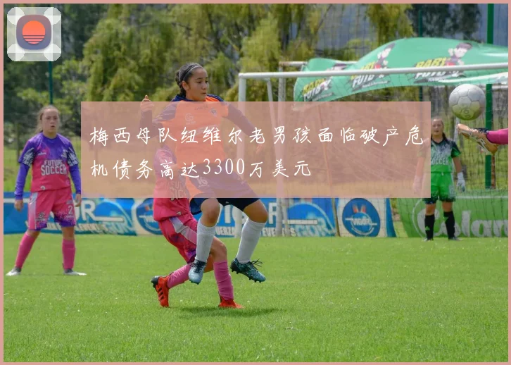 梅西母队纽维尔老男孩面临破产危机债务高达3300万美元
