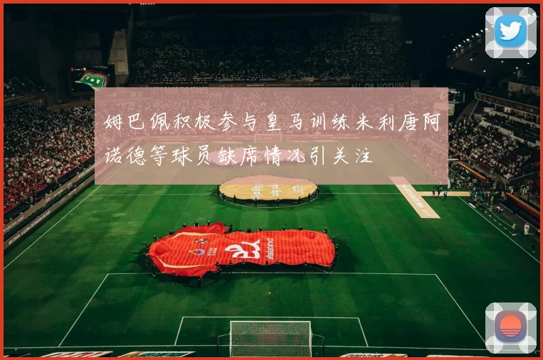 姆巴佩积极参与皇马训练米利唐阿诺德等球员缺席情况引关注
