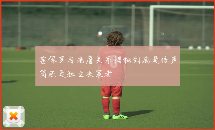 富保罗与老詹关系揭秘到底是传声筒还是独立决策者