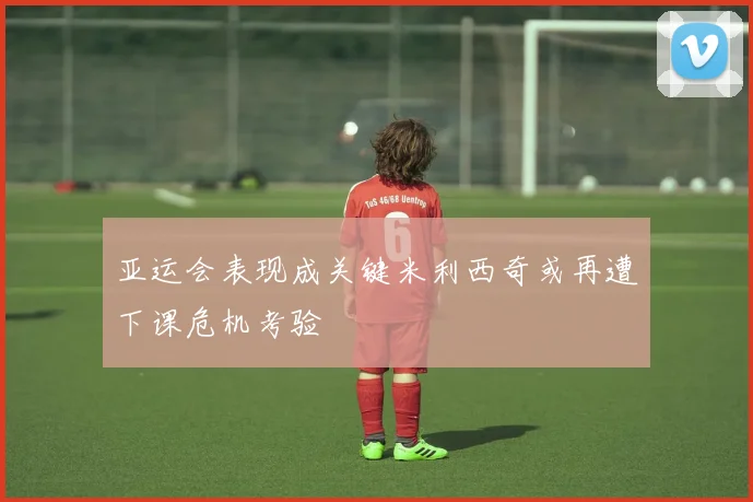 亚运会表现成关键米利西奇或再遭下课危机考验