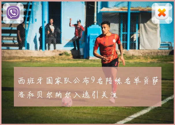 西班牙国家队公布9名陪练名单贡萨洛和贝尔纳尔入选引关注