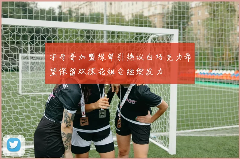 字母哥加盟绿军引热议白巧克力希望保留双探花组合继续发力