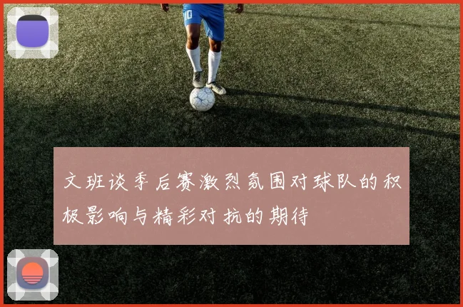 文班谈季后赛激烈氛围对球队的积极影响与精彩对抗的期待