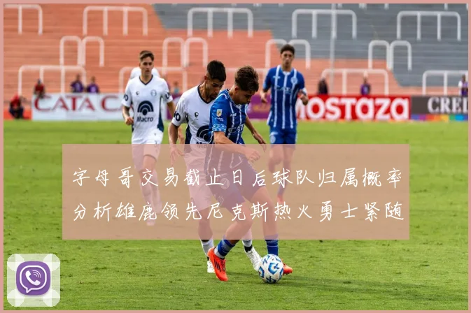 字母哥交易截止日后球队归属概率分析雄鹿领先尼克斯热火勇士紧随其后