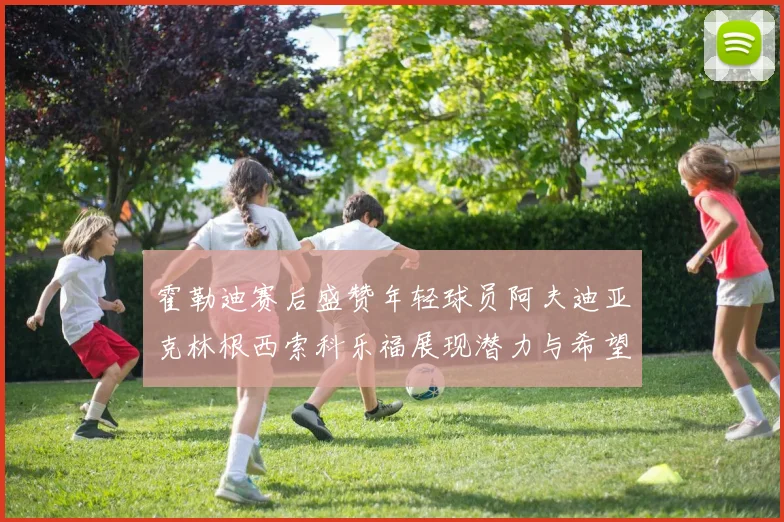 霍勒迪赛后盛赞年轻球员阿夫迪亚克林根西索科乐福展现潜力与希望