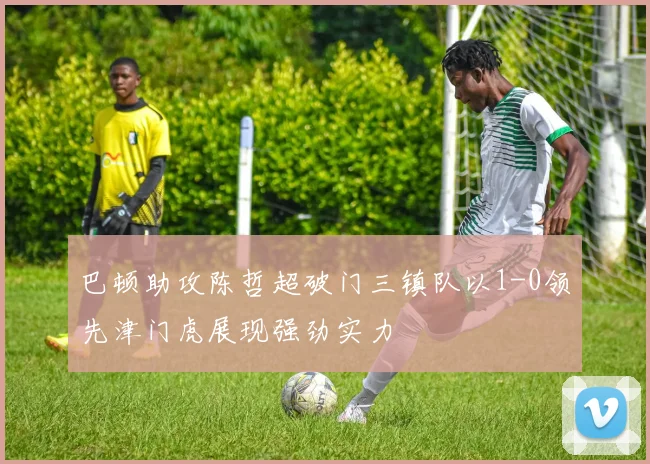 巴顿助攻陈哲超破门三镇队以1-0领先津门虎展现强劲实力