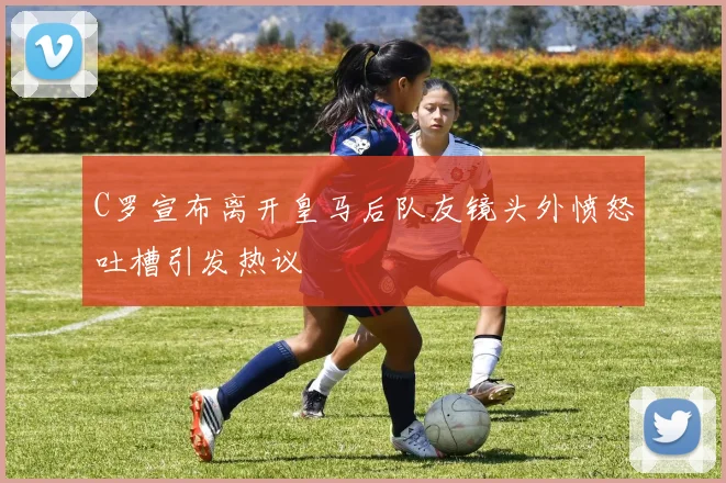 C罗宣布离开皇马后队友镜头外愤怒吐槽引发热议