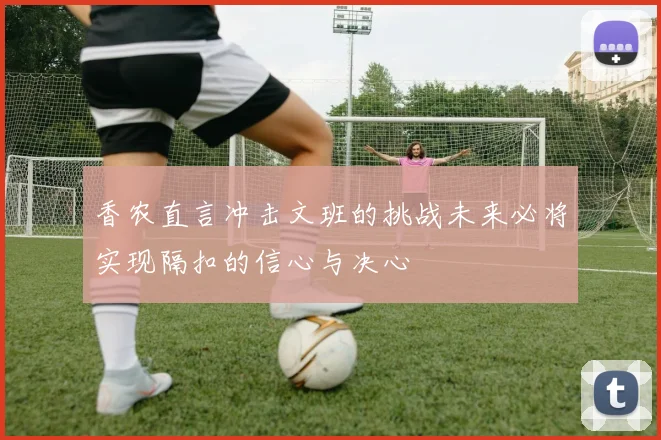 香农直言冲击文班的挑战未来必将实现隔扣的信心与决心