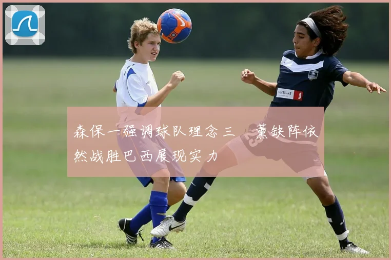 森保一强调球队理念三笘薰缺阵依然战胜巴西展现实力