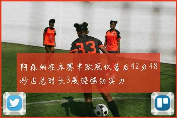 阿森纳在本赛季欧冠仅落后42分48秒占总时长3展现强劲实力